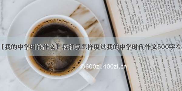 【我的中学时代作文】我打算怎样度过我的中学时代作文500字左右