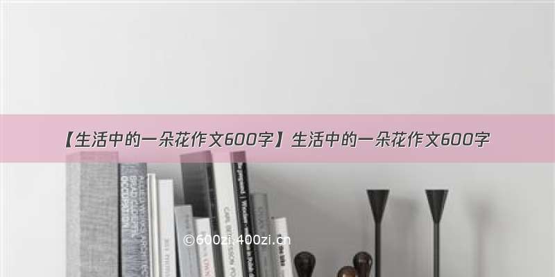 【生活中的一朵花作文600字】生活中的一朵花作文600字