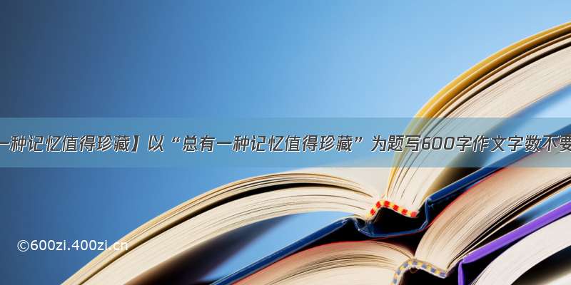 【总有一种记忆值得珍藏】以“总有一种记忆值得珍藏”为题写600字作文字数不要太多.