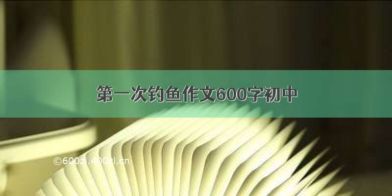 第一次钓鱼作文600字初中