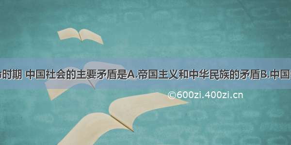 单选题大革命时期 中国社会的主要矛盾是A.帝国主义和中华民族的矛盾B.中国社会性质和革