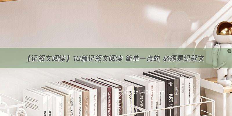 【记叙文阅读】10篇记叙文阅读 简单一点的 必须是记叙文