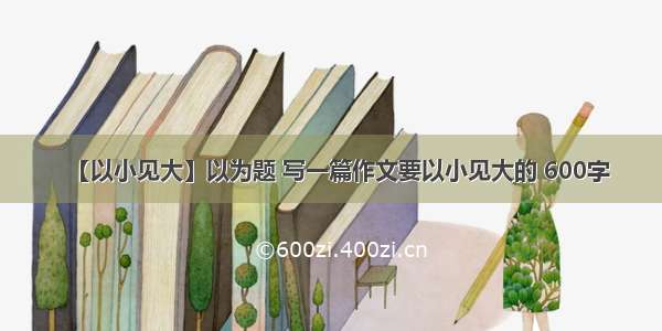 【以小见大】以为题 写一篇作文要以小见大的 600字