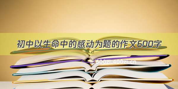 初中以生命中的感动为题的作文600字