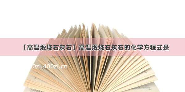 【高温煅烧石灰石】高温煅烧石灰石的化学方程式是