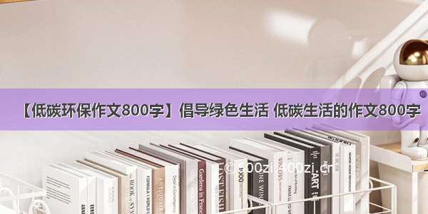 【低碳环保作文800字】倡导绿色生活 低碳生活的作文800字