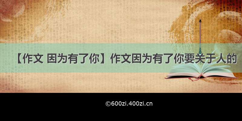 【作文 因为有了你】作文因为有了你要关于人的