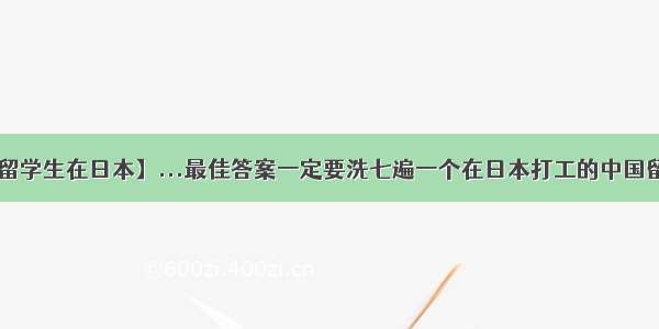 【中国留学生在日本】...最佳答案一定要洗七遍一个在日本打工的中国留学生....