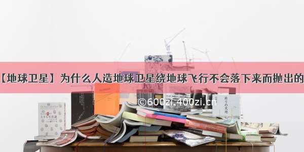 【地球卫星】为什么人造地球卫星绕地球飞行不会落下来而抛出的...