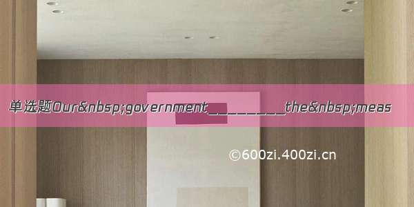 单选题Our government________the meas