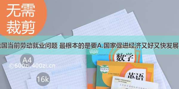 单选题解决我国当前劳动就业问题 最根本的是要A.国家促进经济又好又快发展B.党和政府实