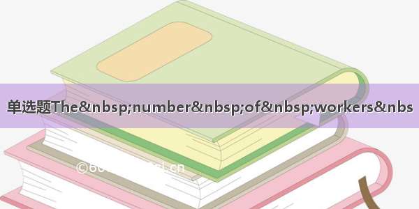 单选题The&nbsp;number&nbsp;of&nbsp;workers&nbs