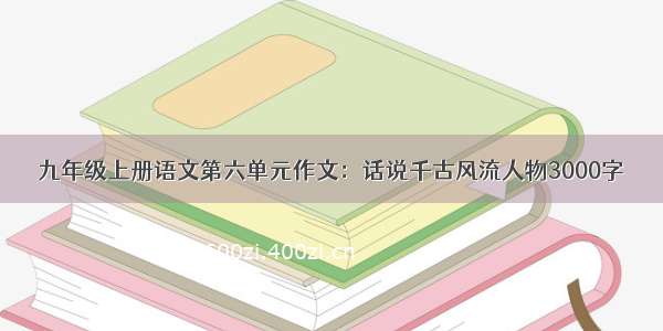 九年级上册语文第六单元作文：话说千古风流人物3000字