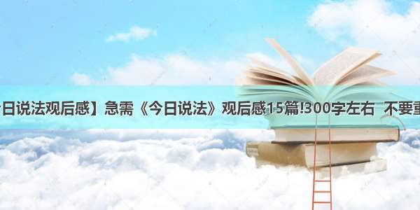 【今日说法观后感】急需《今日说法》观后感15篇!300字左右  不要重复....