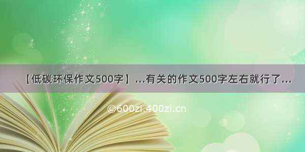 【低碳环保作文500字】...有关的作文500字左右就行了...