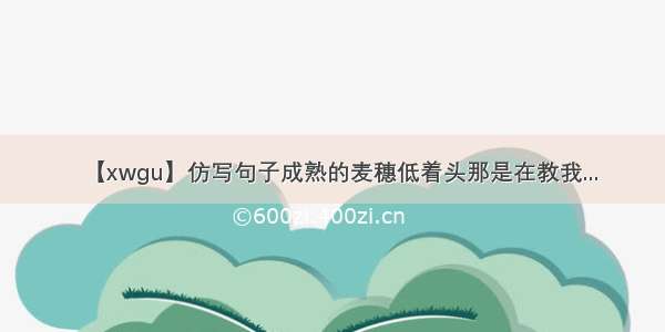 【xwgu】仿写句子成熟的麦穗低着头那是在教我...