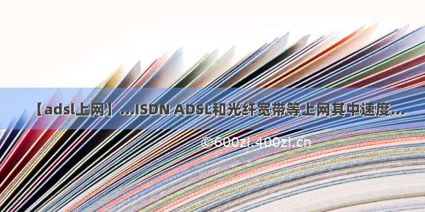 【adsl上网】...ISDN ADSL和光纤宽带等上网其中速度...