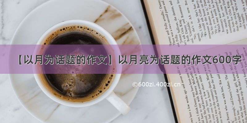 【以月为话题的作文】以月亮为话题的作文600字