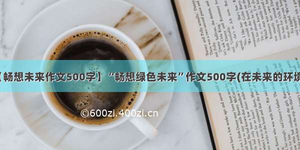 【畅想未来作文500字】“畅想绿色未来”作文500字(在未来的环境...