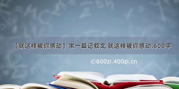 【就这样被你感动】求一篇记叙文 就这样被你感动.600字