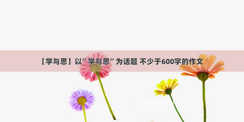 【学与思】以”学与思”为话题 不少于600字的作文