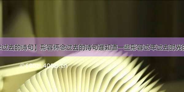 【怀念过去的诗句】形容怀念过去的诗句谁知道一些形容过年过去时光的诗句...