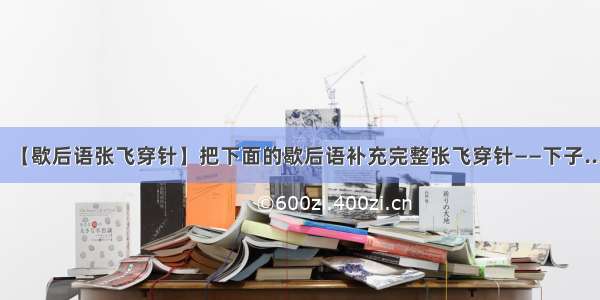 【歇后语张飞穿针】把下面的歇后语补充完整张飞穿针——下子...