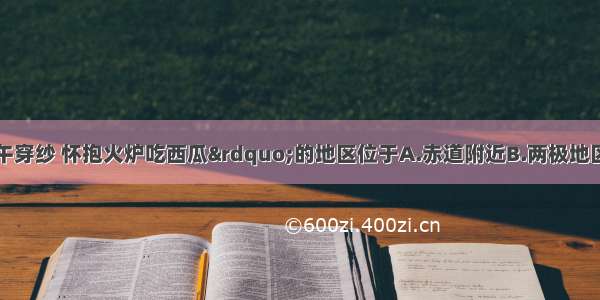 “早穿皮袄午穿纱 怀抱火炉吃西瓜”的地区位于A.赤道附近B.两极地区C.中纬度内陆地区