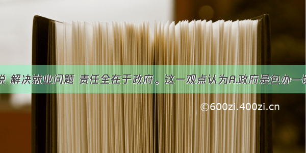 单选题有人说 解决就业问题 责任全在于政府。这一观点认为A.政府是包办一切的政府B.要