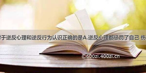 单选题下列对于逆反心理和逆反行为认识正确的是A.逆反心理都惩罚了自己 伤害了父母B.逆