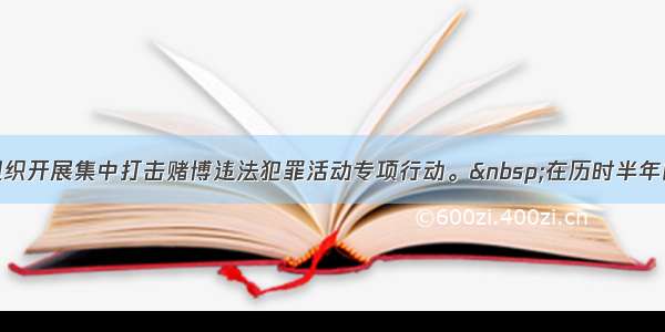 单选题我国组织开展集中打击赌博违法犯罪活动专项行动。 在历时半年的专项行动期