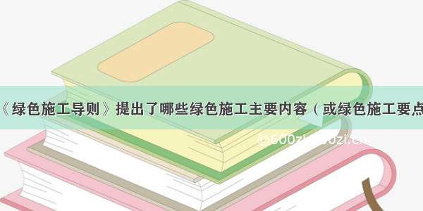 《绿色施工导则》提出了哪些绿色施工主要内容（或绿色施工要点）