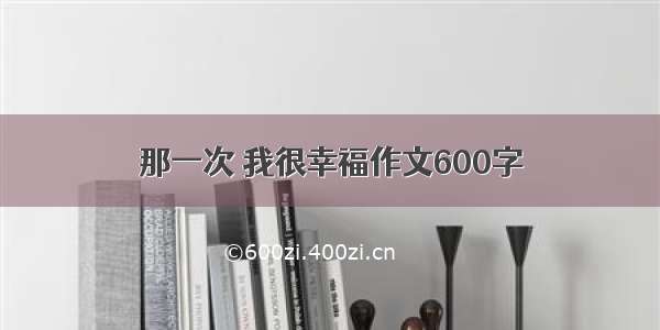 那一次 我很幸福作文600字