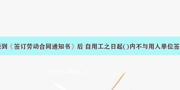 劳动者接到《签订劳动合同通知书》后 自用工之日起()内不与用人单位签订劳动合