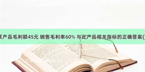 某产品毛利额45元 销售毛利率60% 与此产品相关指标的正确答案()。