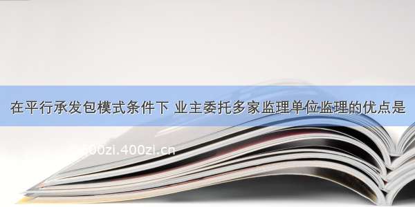 在平行承发包模式条件下 业主委托多家监理单位监理的优点是