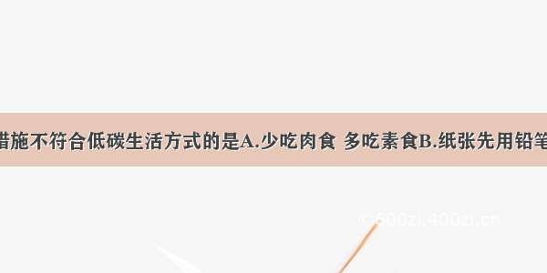 单选题下列措施不符合低碳生活方式的是A.少吃肉食 多吃素食B.纸张先用铅笔写 后用钢笔