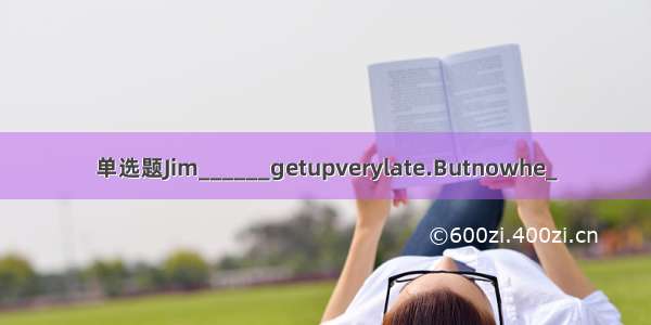 单选题Jim______getupverylate.Butnowhe_