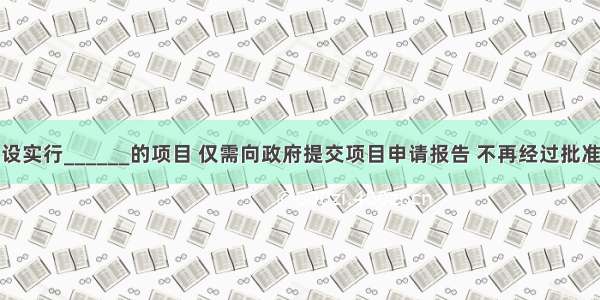 企业投资建设实行______的项目 仅需向政府提交项目申请报告 不再经过批准项目建议书