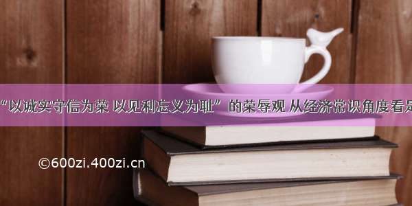 树立“以诚实守信为荣 以见利忘义为耻”的荣辱观 从经济常识角度看是因为