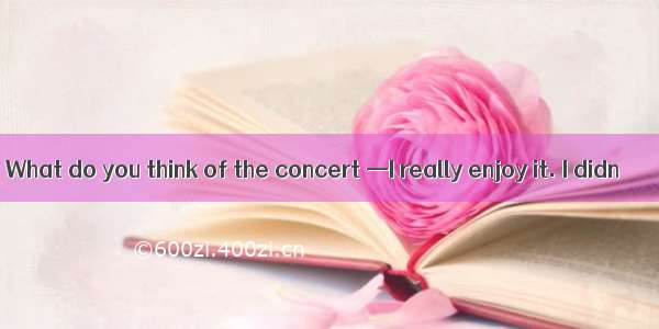 What do you think of the concert —I really enjoy it. I didn