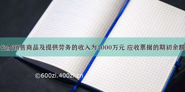 某工业企业度销售商品及提供劳务的收入为1000万元 应收票据的期初余额为20万元