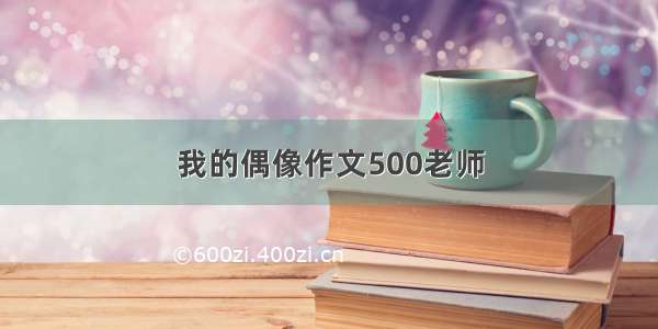 我的偶像作文500老师