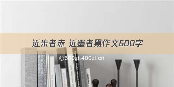 近朱者赤 近墨者黑作文600字