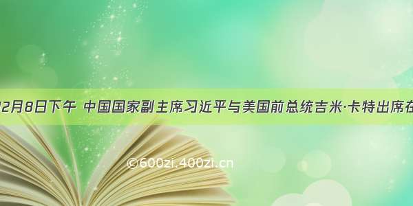 单选题12月8日下午 中国国家副主席习近平与美国前总统吉米·卡特出席在北京人