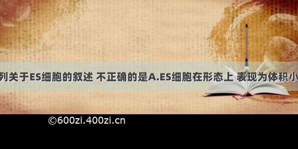 单选题下列关于ES细胞的叙述 不正确的是A.ES细胞在形态上 表现为体积小 细胞核大