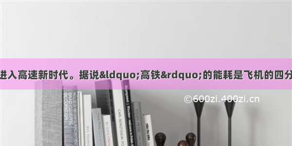 单选题中国铁路已进入高速新时代。据说“高铁”的能耗是飞机的四分之一 是公路的十五