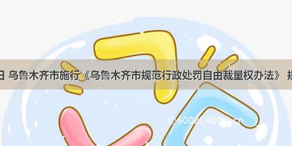 8月15日 乌鲁木齐市施行《乌鲁木齐市规范行政处罚自由裁量权办法》 规范和监