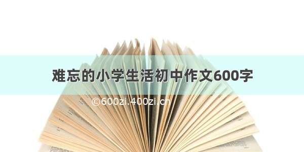 难忘的小学生活初中作文600字