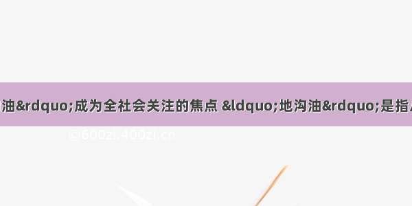 单选题近期“地沟油”成为全社会关注的焦点 “地沟油”是指从才是下水道中收集后 经